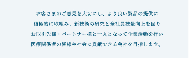 我社は、「Quality  First」と「創造」を精神に、品質の向上に励みより良い製品の提供により医療分野を通じて社会への貢献を実施します。