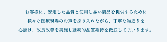 お客様に、安定した品質と使用し易い製品を提供するために様々な医療現場のお声を採り入れながら、丁寧な物造りを心掛け、改良改善を実施し継続的品質維持を徹底してまいります。