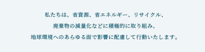 私たちは、省資源、省エネルギー、リサイクル、廃棄物の減量化などに積極的に取り組み、地球環境へのあらゆる面で影響に配慮して行動いたします。